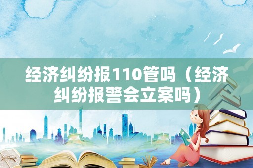 經濟糾紛報110管嗎（經濟糾紛報警會立案嗎）