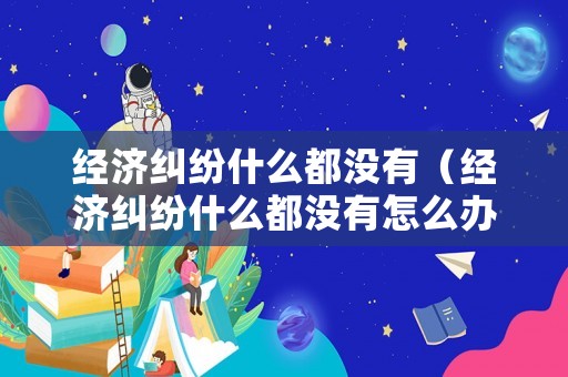 經濟糾紛什么都沒有（經濟糾紛什么都沒有怎么辦）