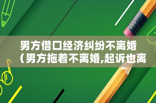 男方借口經濟糾紛不離婚（男方拖著不離婚,起訴也離不了,怎么辦）