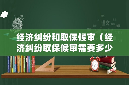 經(jīng)濟糾紛和取保候審（經(jīng)濟糾紛取保候審需要多少錢）
