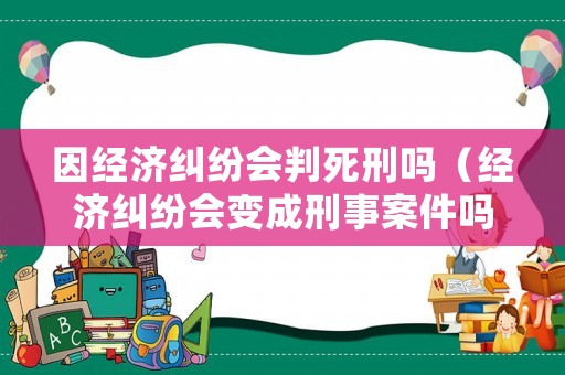 因經濟糾紛會判死刑嗎（經濟糾紛會變成刑事案件嗎?）
