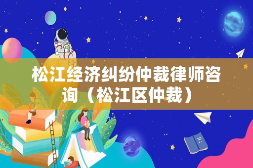 松江經濟糾紛仲裁律師咨詢（松江區仲裁）