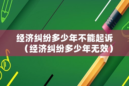 經(jīng)濟(jì)糾紛多少年不能起訴（經(jīng)濟(jì)糾紛多少年無效）