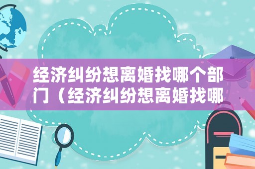 經濟糾紛想離婚找哪個部門（經濟糾紛想離婚找哪個部門解決）