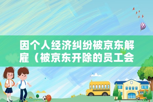 因個(gè)人經(jīng)濟(jì)糾紛被京東解雇（被京東開除的員工會不會納入個(gè)人信用）