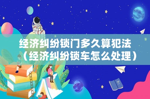 經濟糾紛鎖門多久算犯法（經濟糾紛鎖車怎么處理）