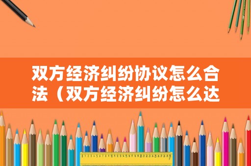 雙方經濟糾紛協議怎么合法（雙方經濟糾紛怎么達成和解）