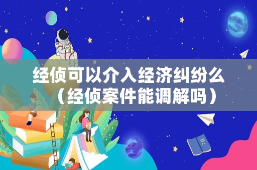 經(jīng)偵可以介入經(jīng)濟(jì)糾紛么（經(jīng)偵案件能調(diào)解嗎）