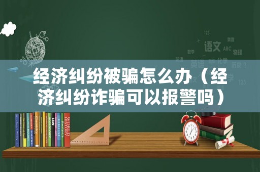 經濟糾紛被騙怎么辦（經濟糾紛詐騙可以報警嗎）