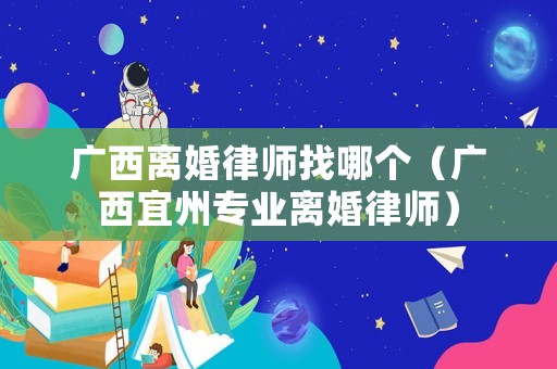 廣西離婚律師找哪個（廣西宜州專業離婚律師）