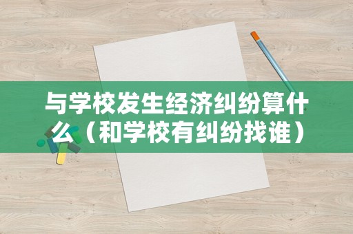 與學校發生經濟糾紛算什么（和學校有糾紛找誰）