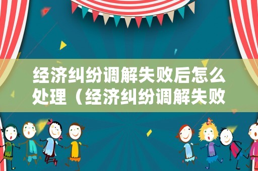 經(jīng)濟(jì)糾紛調(diào)解失敗后怎么處理（經(jīng)濟(jì)糾紛調(diào)解失敗后怎么處理呢）