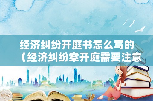 經(jīng)濟(jì)糾紛開庭書怎么寫的（經(jīng)濟(jì)糾紛案開庭需要注意什么）