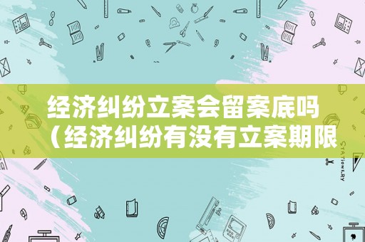 經濟糾紛立案會留案底嗎（經濟糾紛有沒有立案期限）