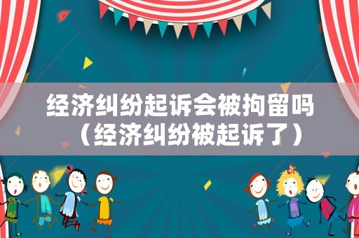 經濟糾紛起訴會被拘留嗎（經濟糾紛被起訴了）