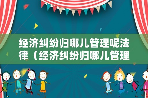 經濟糾紛歸哪兒管理呢法律（經濟糾紛歸哪兒管理呢法律規定）