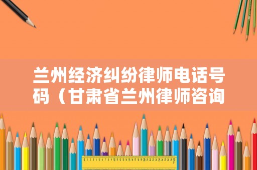 蘭州經(jīng)濟(jì)糾紛律師電話號碼（甘肅省蘭州律師咨詢電話）