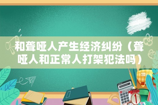 和聾啞人產(chǎn)生經(jīng)濟(jì)糾紛（聾啞人和正常人打架犯法嗎）