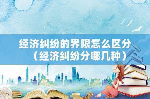 經濟糾紛的界限怎么區分（經濟糾紛分哪幾種）