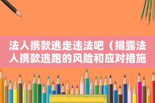 法人攜款逃走違法吧（揭露法人攜款逃跑的風(fēng)險和應(yīng)對措施）