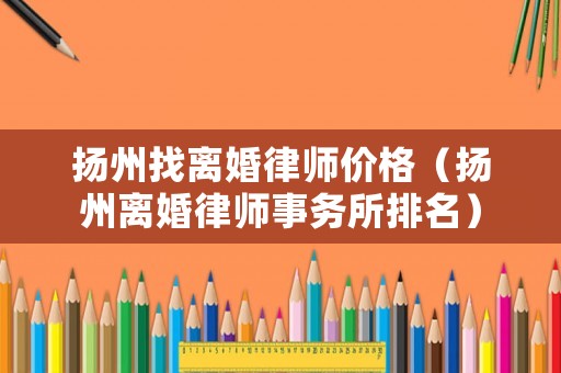 揚州找離婚律師價格（揚州離婚律師事務所排名）