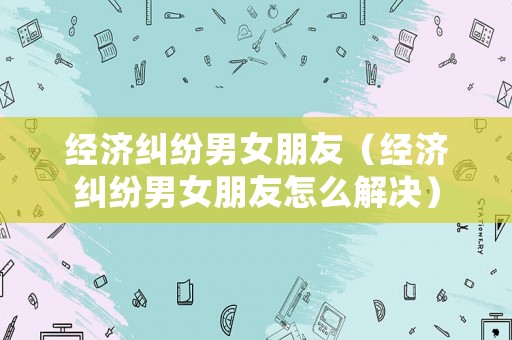 經濟糾紛男女朋友（經濟糾紛男女朋友怎么解決）