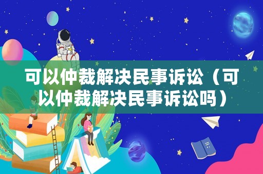 可以仲裁解決民事訴訟（可以仲裁解決民事訴訟嗎）