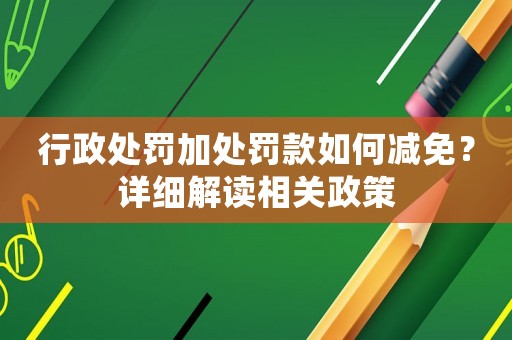 行政處罰加處罰款如何減免？詳細解讀相關政策