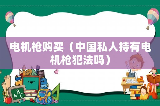 電機(jī)槍購(gòu)買（中國(guó)私人持有電機(jī)槍犯法嗎）