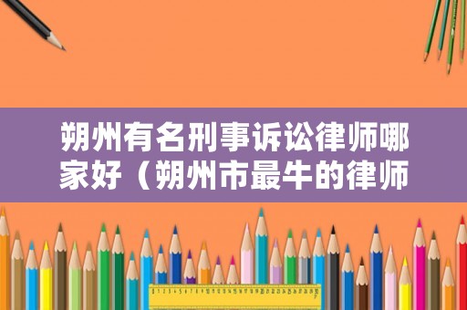 朔州有名刑事訴訟律師哪家好（朔州市最牛的律師）