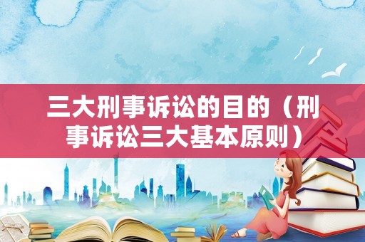 三大刑事訴訟的目的（刑事訴訟三大基本原則）