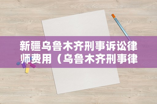 新疆烏魯木齊刑事訴訟律師費用（烏魯木齊刑事律師專業刑事辯護律師）
