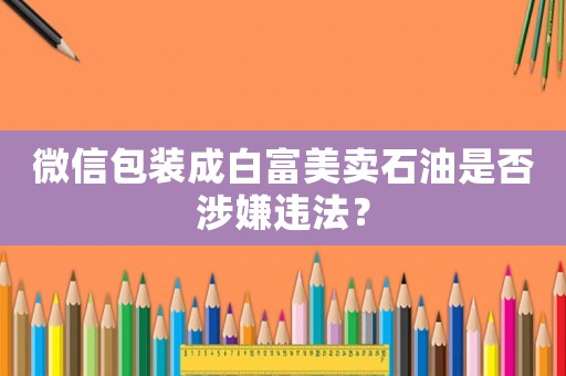 微信包裝成白富美賣石油是否涉嫌違法？