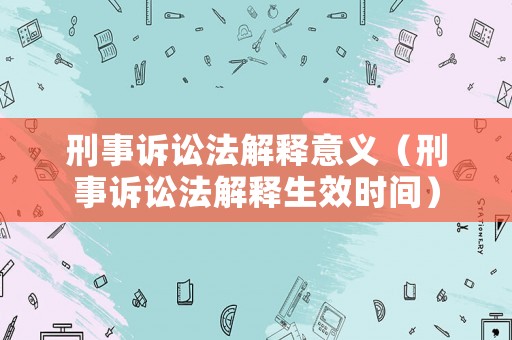 刑事訴訟法解釋意義（刑事訴訟法解釋生效時間）