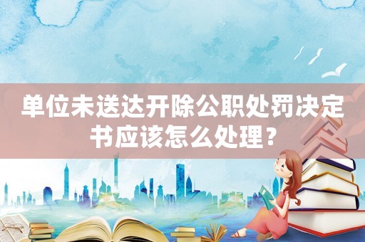 單位未送達(dá)開除公職處罰決定書應(yīng)該怎么處理？