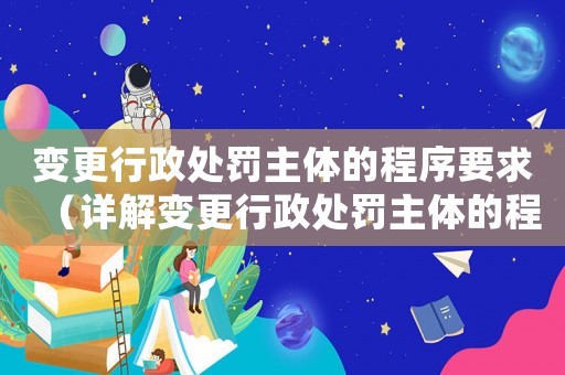變更行政處罰主體的程序要求（詳解變更行政處罰主體的程序和要求）