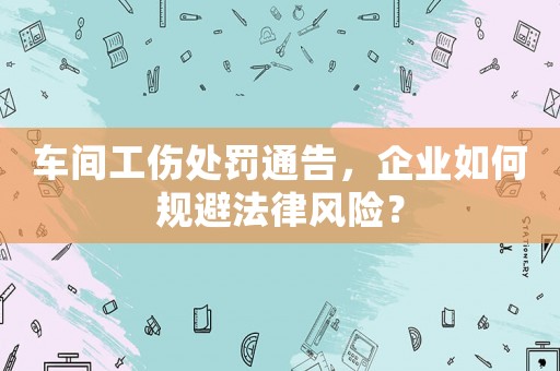 車間工傷處罰通告，企業(yè)如何規(guī)避法律風(fēng)險？