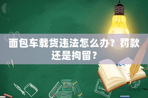 面包車載貨違法怎么辦？罰款還是拘留？