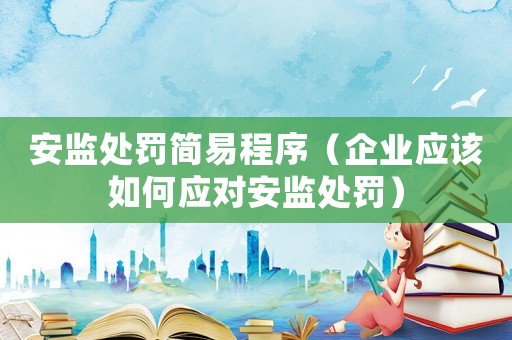 安監處罰簡易程序（企業應該如何應對安監處罰）