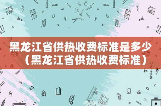 黑龍江省供熱收費標準是多少（黑龍江省供熱收費標準）