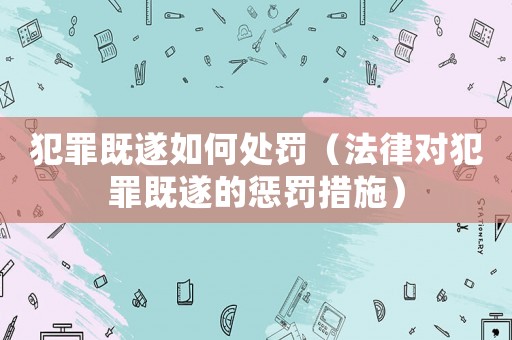 犯罪既遂如何處罰（法律對犯罪既遂的懲罰措施）