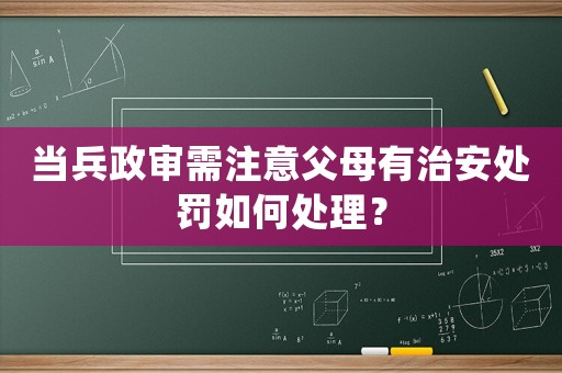 當兵政審需注意父母有治安處罰如何處理？