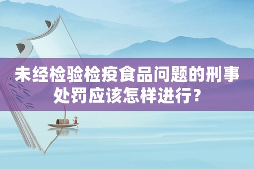 未經檢驗檢疫食品問題的刑事處罰應該怎樣進行？