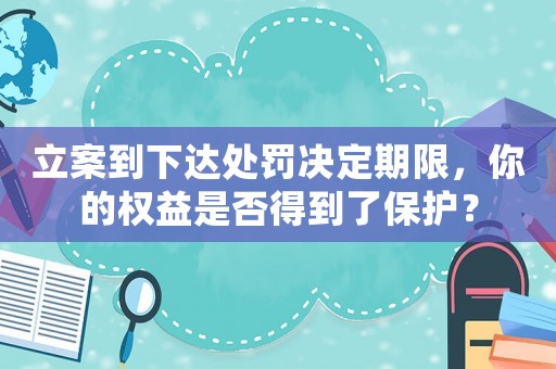 立案到下達處罰決定期限，你的權益是否得到了保護？
