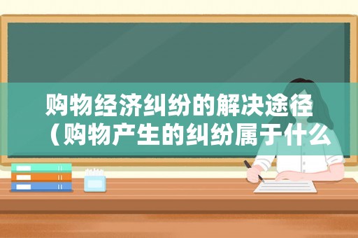 購物經濟糾紛的解決途徑（購物產生的糾紛屬于什么案件）