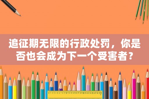 追征期無限的行政處罰，你是否也會成為下一個受害者？