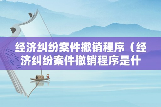 經濟糾紛案件撤銷程序（經濟糾紛案件撤銷程序是什么）