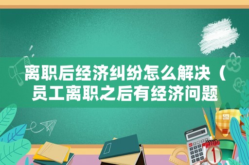 離職后經(jīng)濟(jì)糾紛怎么解決（員工離職之后有經(jīng)濟(jì)問題怎么辦）