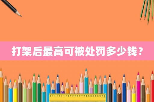 打架后最高可被處罰多少錢？