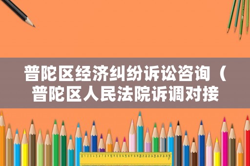 普陀區經濟糾紛訴訟咨詢（普陀區人民法院訴調對接中心電話）